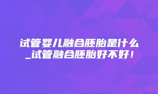 试管婴儿融合胚胎是什么_试管融合胚胎好不好！
