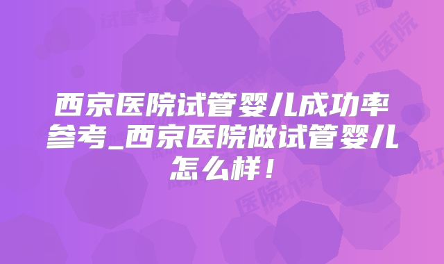 西京医院试管婴儿成功率参考_西京医院做试管婴儿怎么样！