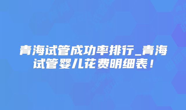 青海试管成功率排行_青海试管婴儿花费明细表！