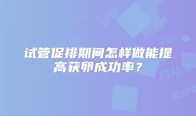 试管促排期间怎样做能提高获卵成功率？