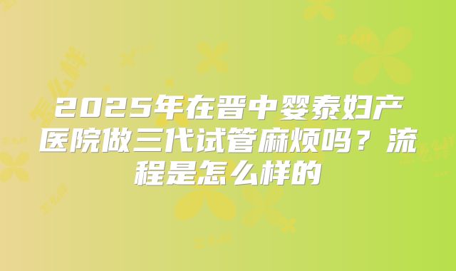 2025年在晋中婴泰妇产医院做三代试管麻烦吗？流程是怎么样的