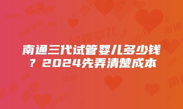 南通三代试管婴儿多少钱？2024先弄清楚成本