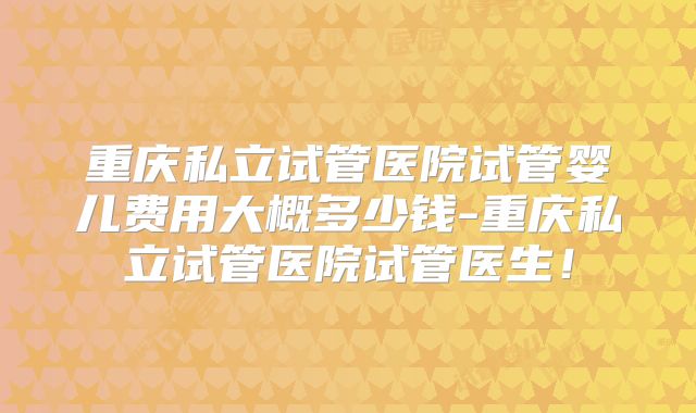 重庆私立试管医院试管婴儿费用大概多少钱-重庆私立试管医院试管医生!