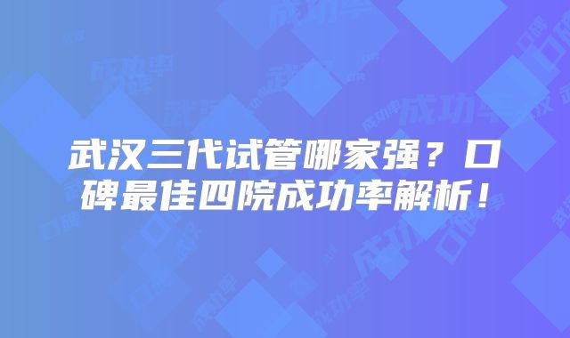 武汉三代试管哪家强？口碑最佳四院成功率解析！