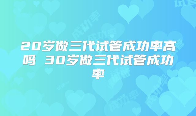20岁做三代试管成功率高吗 30岁做三代试管成功率