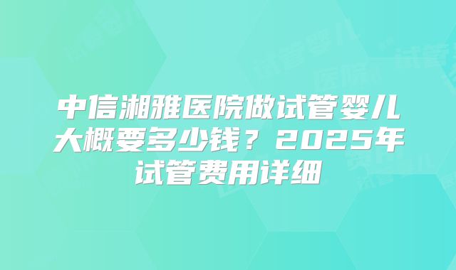 中信湘雅医院做试管婴儿大概要多少钱？2025年试管费用详细