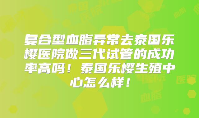 复合型血脂异常去泰国乐樱医院做三代试管的成功率高吗!泰国乐樱生殖中心怎么样!