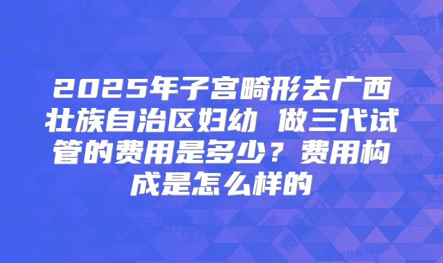 2025年子宫畸形去广西壮族自治区妇幼 做三代试管的费用是多少？费用构成是怎么样的