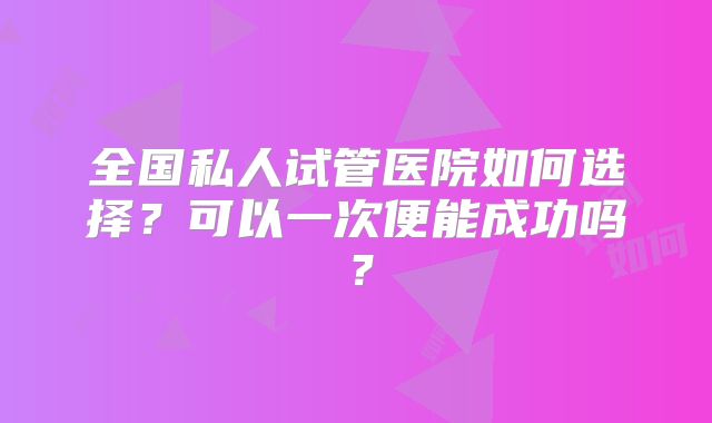 全国私人试管医院如何选择?可以一次便能成功吗?