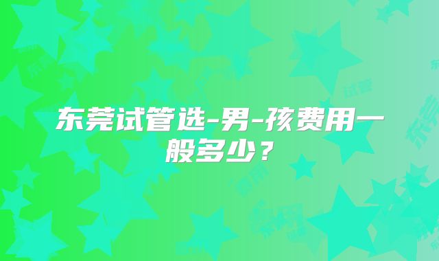 东莞试管选-男-孩费用一般多少?