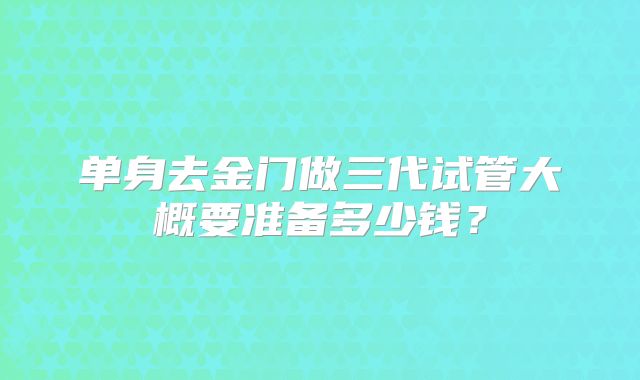 单身去金门做三代试管大概要准备多少钱?