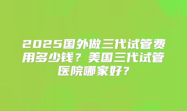 2025国外做三代试管费用多少钱？美国三代试管医院哪家好？