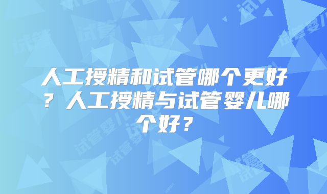 人工授精和试管哪个更好?人工授精与试管婴儿哪个好?