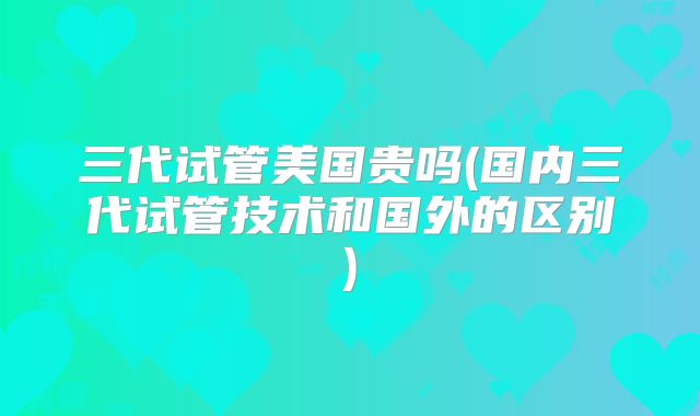 三代试管美国贵吗(国内三代试管技术和国外的区别)