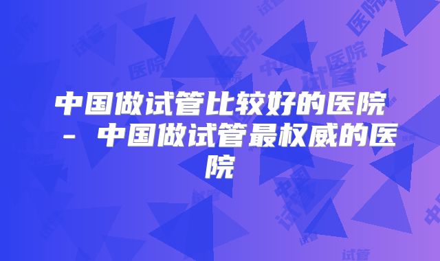 中国做试管比较好的医院 - 中国做试管最权威的医院