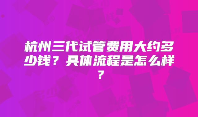 杭州三代试管费用大约多少钱？具体流程是怎么样？
