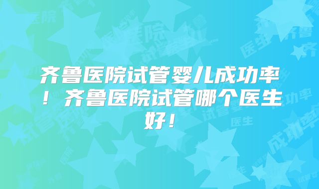 齐鲁医院试管婴儿成功率!齐鲁医院试管哪个医生好!