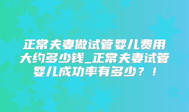 正常夫妻做试管婴儿费用大约多少钱_正常夫妻试管婴儿成功率有多少?!