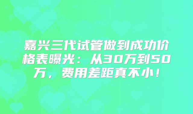 嘉兴三代试管做到成功价格表曝光:从30万到50万,费用差距真不小!
