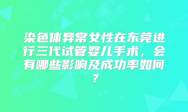 染色体异常女性在东莞进行三代试管婴儿手术，会有哪些影响及成功率如何？