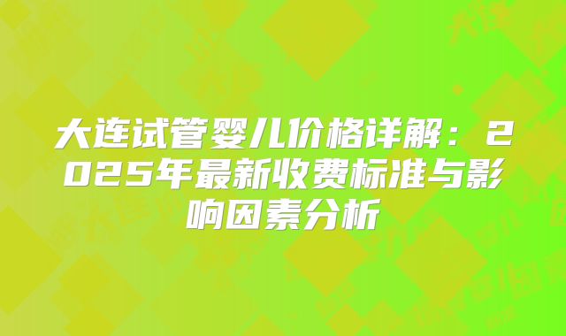 大连试管婴儿价格详解：2025年最新收费标准与影响因素分析
