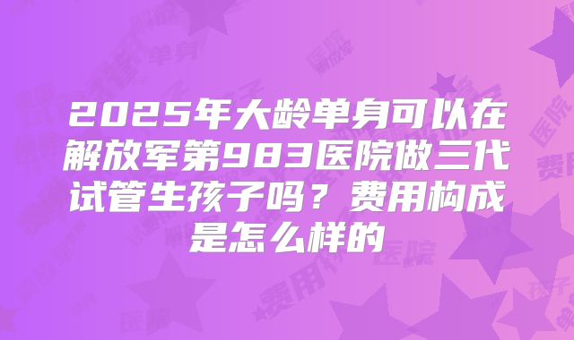 2025年大龄单身可以在解放军第983医院做三代试管生孩子吗?费用构成是怎么样的