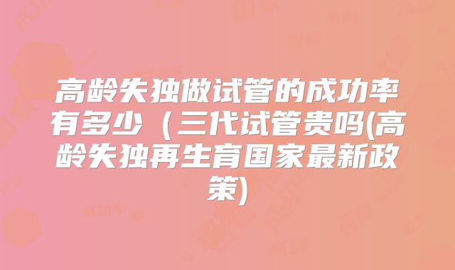 高龄失独做试管的成功率有多少(三代试管贵吗(高龄失独再生育国家最新政策)