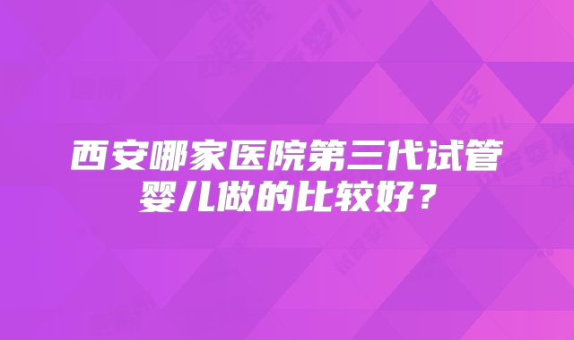 西安哪家医院第三代试管婴儿做的比较好？