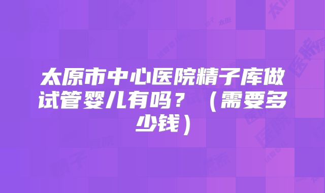 太原市中心医院精子库做试管婴儿有吗?(需要多少钱)