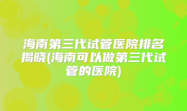 海南第三代试管医院排名揭晓(海南可以做第三代试管的医院)