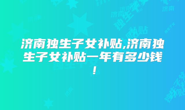 济南独生子女补贴,济南独生子女补贴一年有多少钱!