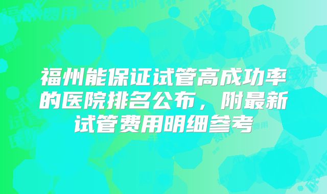 福州能保证试管高成功率的医院排名公布，附最新试管费用明细参考