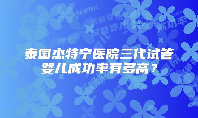 泰国杰特宁医院三代试管婴儿成功率有多高？