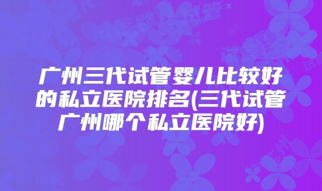 广州三代试管婴儿比较好的私立医院排名(三代试管广州哪个私立医院好)