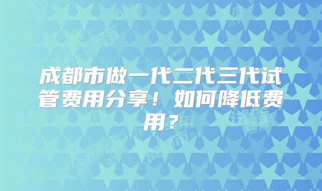 成都市做一代二代三代试管费用分享！如何降低费用？