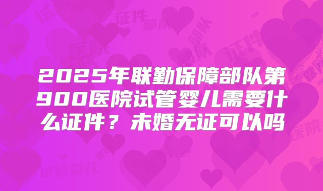 2025年联勤保障部队第900医院试管婴儿需要什么证件？未婚无证可以吗