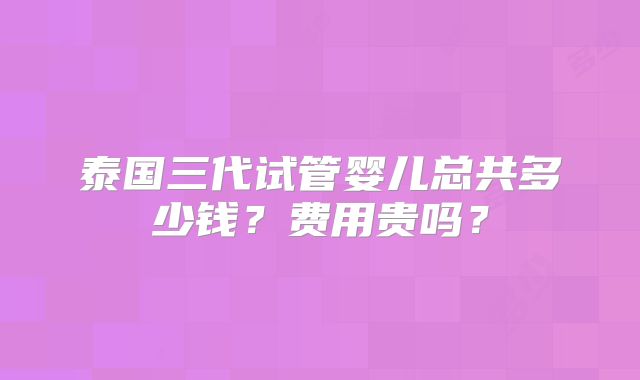 泰国三代试管婴儿总共多少钱？费用贵吗？
