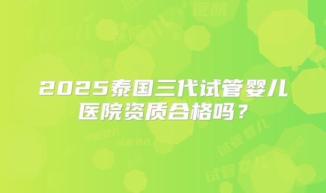 2025泰国三代试管婴儿医院资质合格吗?