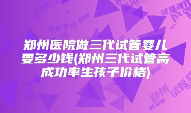 郑州医院做三代试管婴儿要多少钱(郑州三代试管高成功率生孩子价格)