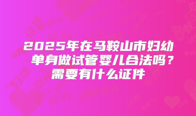 2025年在马鞍山市妇幼 单身做试管婴儿合法吗?需要有什么证件