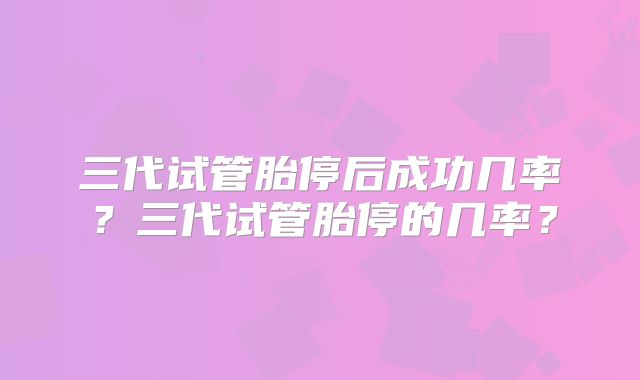 三代试管胎停后成功几率?三代试管胎停的几率?