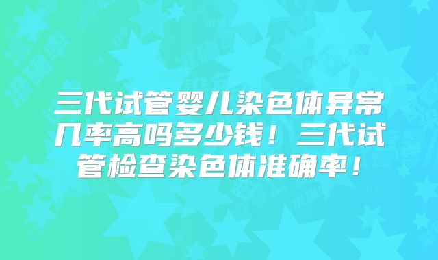 三代试管婴儿染色体异常几率高吗多少钱！三代试管检查染色体准确率！