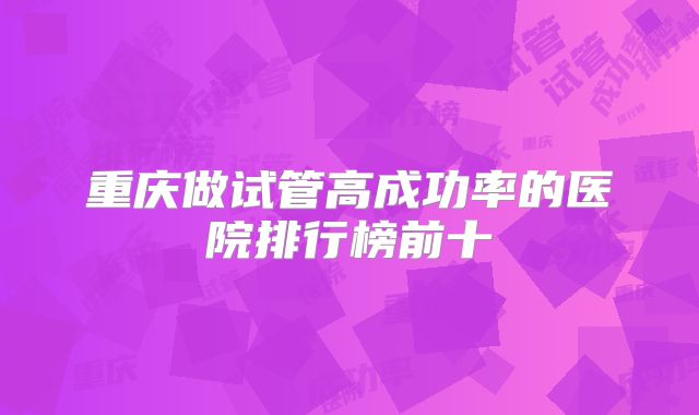 重庆做试管高成功率的医院排行榜前十