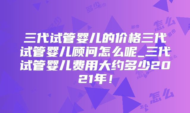 三代试管婴儿的价格三代试管婴儿顾问怎么呢_三代试管婴儿费用大约多少2021年！