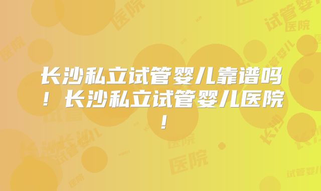 长沙私立试管婴儿靠谱吗！长沙私立试管婴儿医院！
