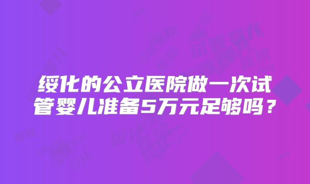 绥化的公立医院做一次试管婴儿准备5万元足够吗？