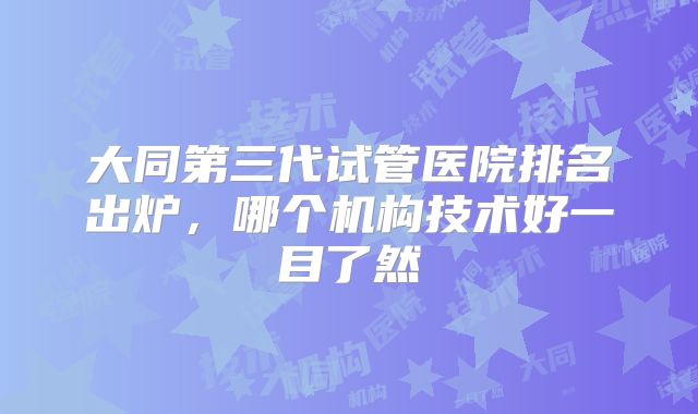 大同第三代试管医院排名出炉，哪个机构技术好一目了然