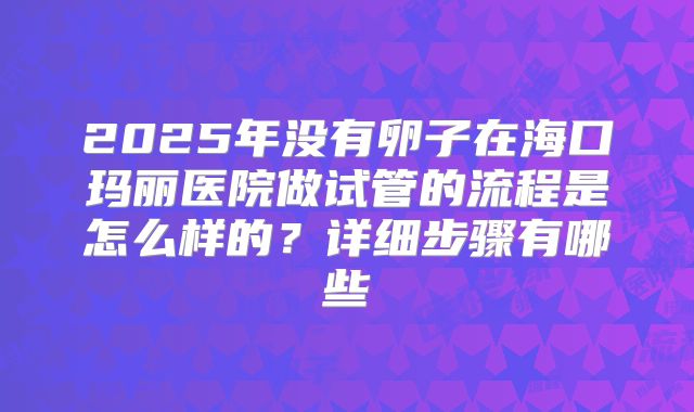 2025年没有卵子在海口玛丽医院做试管的流程是怎么样的？详细步骤有哪些