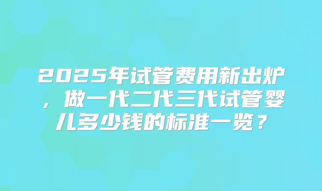 2025年试管费用新出炉，做一代二代三代试管婴儿多少钱的标准一览？