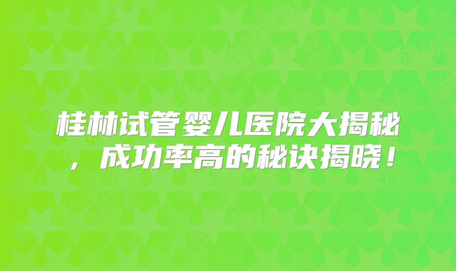 桂林试管婴儿医院大揭秘,成功率高的秘诀揭晓!